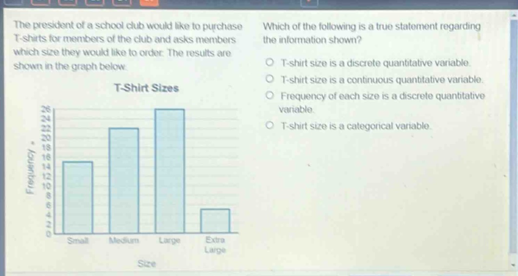 the president of a school club would like to purchase t - shirts for members of the club and asks members which size they would like to order. the results are shown in the graph below. which of the following is a true statement regarding the information shown? t - shirt size is a discrete quantitative variable. t - shirt size is a continuous quantitative variable. frequency of each size is a discrete quantitative variable. t - shirt size is a categorical variable.