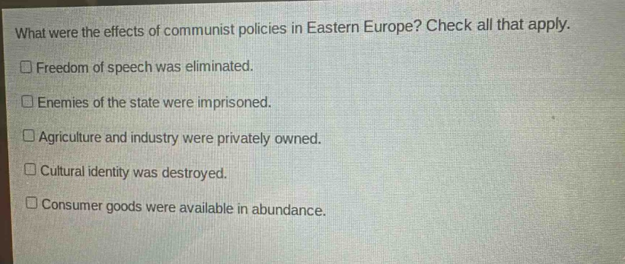 what were the effects of communist policies in eastern europe? check all that apply.\n□ freedom of speech was eliminated.\n□ enemies of the state were imprisoned.\n□ agriculture and industry were privately owned.\n□ cultural identity was destroyed.\n□ consumer goods were available in abundance.