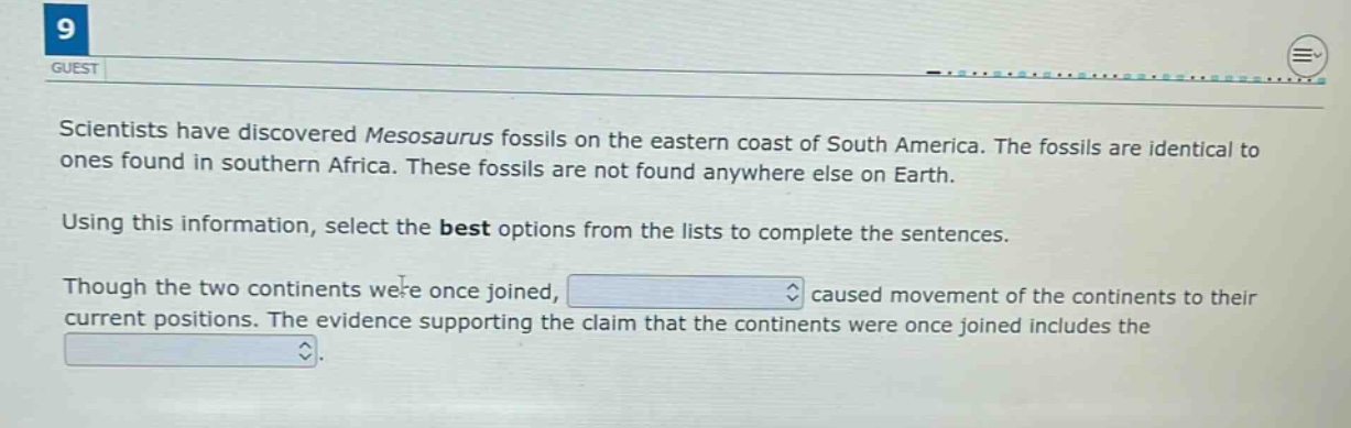 scientists have discovered mesosaurus fossils on the eastern coast of south america. the fossils are identical to ones found in southern africa. these fossils are not found anywhere else on earth. using this information, select the best options from the lists to complete the sentences. though the two continents were once joined, caused movement of the continents to their current positions. the evidence supporting the claim that the continents were once joined includes the