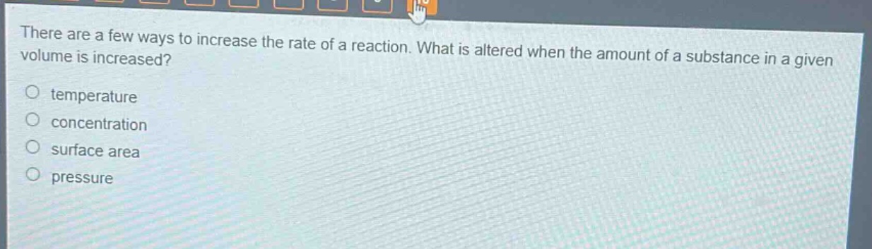 there are a few ways to increase the rate of a reaction. what is altered when the amount of a substance in a given volume is increased?\no temperature\no concentration\no surface area\no pressure