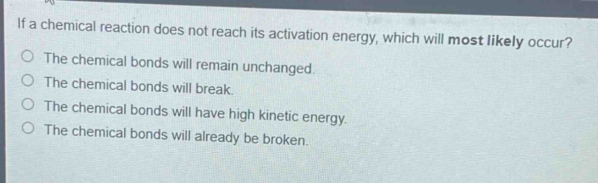 if a chemical reaction does not reach its activation energy, which will most likely occur?\nthe chemical bonds will remain unchanged.\nthe chemical bonds will break.\nthe chemical bonds will have high kinetic energy.\nthe chemical bonds will already be broken.