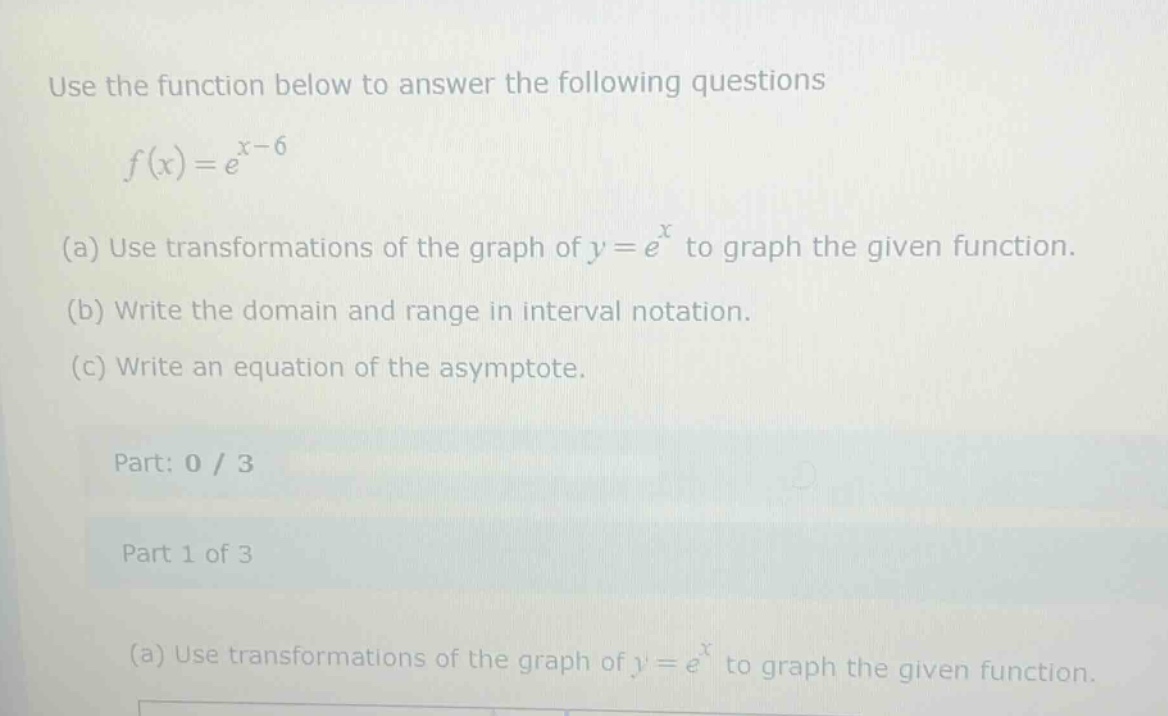 use the function below to answer the following questions\n\n$f(x)=e^{x - 6}$\n\n(a) use transformations of the graph of $y = e^{x}$ to graph the given function.\n(b) write the domain and range in interval notation.\n(c) write an equation of the asymptote.\n\npart: 0 / 3\n\npart 1 of 3\n\n(a) use transformations of the graph of $y = e^{x}$ to graph the given function.