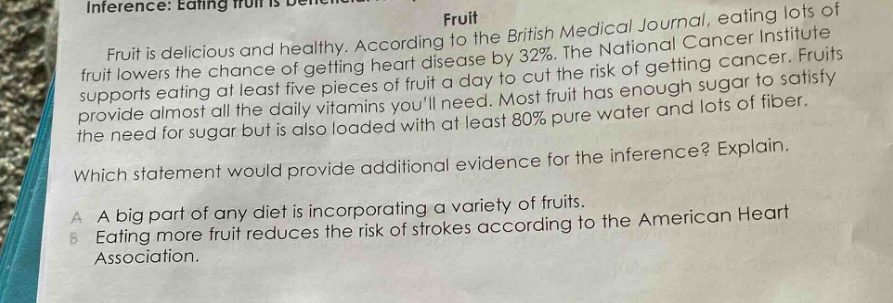 inference: eating fruit is beneficial.\nfruit\nfruit is delicious and healthy. according to the british medical journal, eating lots of fruit lowers the chance of getting heart disease by 32%. the national cancer institute supports eating at least five pieces of fruit a day to cut the risk of getting cancer. fruits provide almost all the daily vitamins youll need. most fruit has enough sugar to satisfy the need for sugar but is also loaded with at least 80% pure water and lots of fiber.\nwhich statement would provide additional evidence for the inference? explain.\na a big part of any diet is incorporating a variety of fruits.\nb eating more fruit reduces the risk of strokes according to the american heart association.