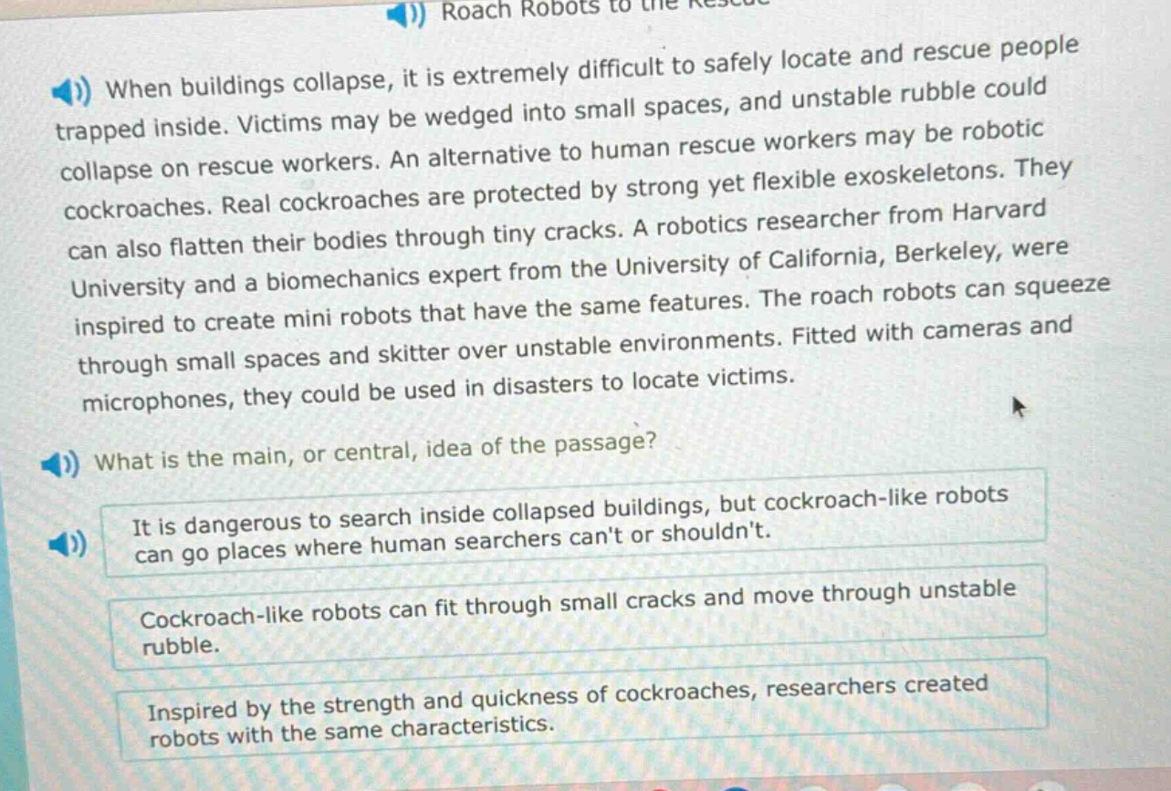 when buildings collapse, it is extremely difficult to safely locate and rescue people trapped inside. victims may be wedged into small spaces, and unstable rubble could collapse on rescue workers. an alternative to human rescue workers may be robotic cockroaches. real cockroaches are protected by strong yet flexible exoskeletons. they can also flatten their bodies through tiny cracks. a robotics researcher from harvard university and a biomechanics expert from the university of california, berkeley, were inspired to create mini robots that have the same features. the roach robots can squeeze through small spaces and skitter over unstable environments. fitted with cameras and microphones, they could be used in disasters to locate victims.\nwhat is the main, or central, idea of the passage?\nit is dangerous to search inside collapsed buildings, but cockroach - like robots can go places where human searchers cant or shouldnt.\ncockroach - like robots can fit through small cracks and move through unstable rubble.\ninspired by the strength and quickness of cockroaches, researchers created robots with the same characteristics.
