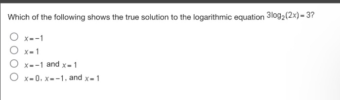 which of the following shows the true solution to the logarithmic equation $3\\log_2(2x)=3$?\n$x = - 1$\n$x = 1$\n$x=-1$ and $x = 1$\n$x = 0,x=-1$, and $x = 1$