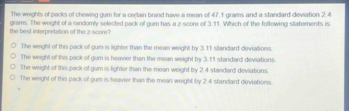 the weights of packs of chewing gum for a certain brand have a mean of 47.1 grams and a standard deviation 2.4 grams. the weight of a randomly selected pack of gum has a z - score of 3.11. which of the following statements is the best interpretation of the z - score?\no the weight of this pack of gum is lighter than the mean weight by 3.11 standard deviations.\no the weight of this pack of gum is heavier than the mean weight by 3.11 standard deviations.\no the weight of this pack of gum is lighter than the mean weight by 2.4 standard deviations.\no the weight of this pack of gum is heavier than the mean weight by 2.4 standard deviations.