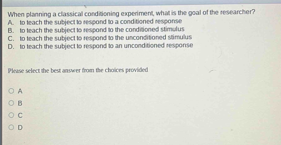 when planning a classical conditioning experiment, what is the goal of the researcher? a. to teach the subject to respond to a conditioned response b. to teach the subject to respond to the conditioned stimulus c. to teach the subject to respond to the unconditioned stimulus d. to teach the subject to respond to an unconditioned response please select the best answer from the choices provided
