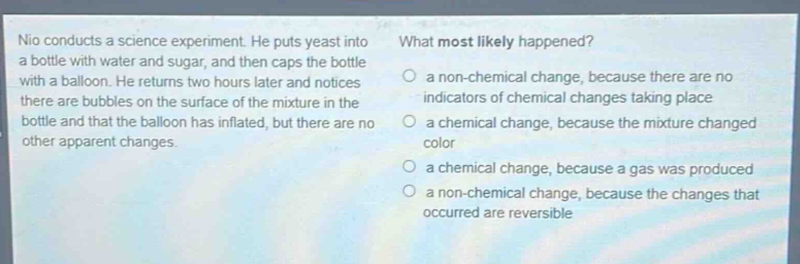 nio conducts a science experiment. he puts yeast into a bottle with water and sugar, and then caps the bottle with a balloon. he returns two hours later and notices there are bubbles on the surface of the mixture in the bottle and that the balloon has inflated, but there are no other apparent changes. what most likely happened? a non - chemical change, because there are no indicators of chemical changes taking place a chemical change, because the mixture changed color a chemical change, because a gas was produced a non - chemical change, because the changes that occurred are reversible