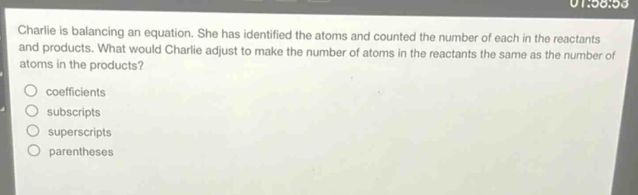 charlie is balancing an equation. she has identified the atoms and counted the number of each in the reactants and products. what would charlie adjust to make the number of atoms in the reactants the same as the number of atoms in the products?\n- coefficients\n- subscripts\n- superscripts\n- parentheses