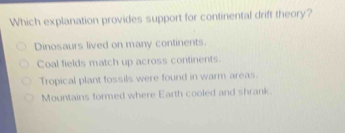 which explanation provides support for continental drift theory?\ndinosaurs lived on many continents.\ncoal fields match up across continents.\ntropical plant fossils were found in warm areas.\nmountains formed where earth cooled and shrank.
