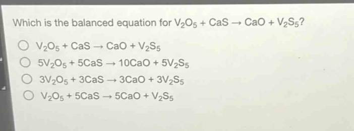 which is the balanced equation for v₂o₅ + cas → cao + v₂s₅?\nv₂o₅ + cas → cao + v₂s₅\n5v₂o₅ + 5cas → 10cao + 5v₂s₅\n3v₂o₅ + 3cas → 3cao + 3v₂s₅\nv₂o₅ + 5cas → 5cao + v₂s₅