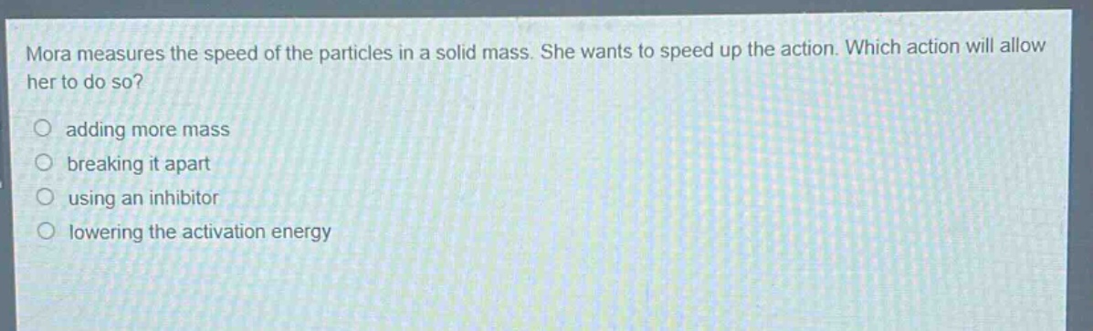 mora measures the speed of the particles in a solid mass. she wants to speed up the action. which action will allow her to do so?\nadding more mass\nbreaking it apart\nusing an inhibitor\nlowering the activation energy