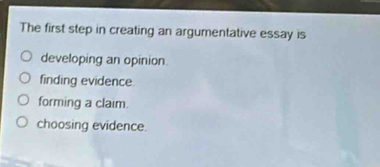 the first step in creating an argumentative essay is\ndeveloping an opinion.\nfinding evidence.\nforming a claim.\nchoosing evidence.