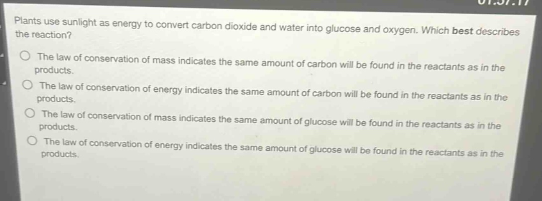 plants use sunlight as energy to convert carbon dioxide and water into glucose and oxygen. which best describes the reaction?\nthe law of conservation of mass indicates the same amount of carbon will be found in the reactants as in the products.\nthe law of conservation of energy indicates the same amount of carbon will be found in the reactants as in the products.\nthe law of conservation of mass indicates the same amount of glucose will be found in the reactants as in the products.\nthe law of conservation of energy indicates the same amount of glucose will be found in the reactants as in the products.