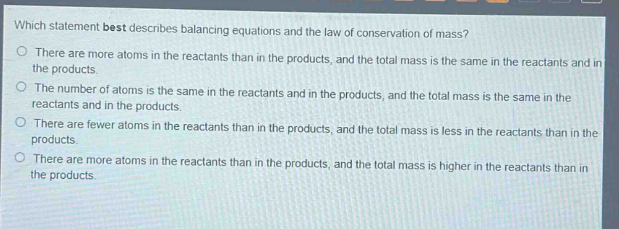 which statement best describes balancing equations and the law of conservation of mass?\nthere are more atoms in the reactants than in the products, and the total mass is the same in the reactants and in the products.\nthe number of atoms is the same in the reactants and in the products, and the total mass is the same in the reactants and in the products.\nthere are fewer atoms in the reactants than in the products, and the total mass is less in the reactants than in the products.\nthere are more atoms in the reactants than in the products, and the total mass is higher in the reactants than in the products.