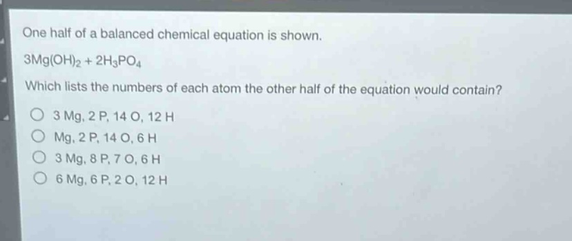 one half of a balanced chemical equation is shown.\n3mg(oh)₂ + 2h₃po₄\nwhich lists the numbers of each atom the other half of the equation would contain?\no 3 mg, 2 p, 14 o, 12 h\no mg, 2 p, 14 o, 6 h\no 3 mg, 8 p, 7 o, 6 h\no 6 mg, 6 p, 2 o, 12 h