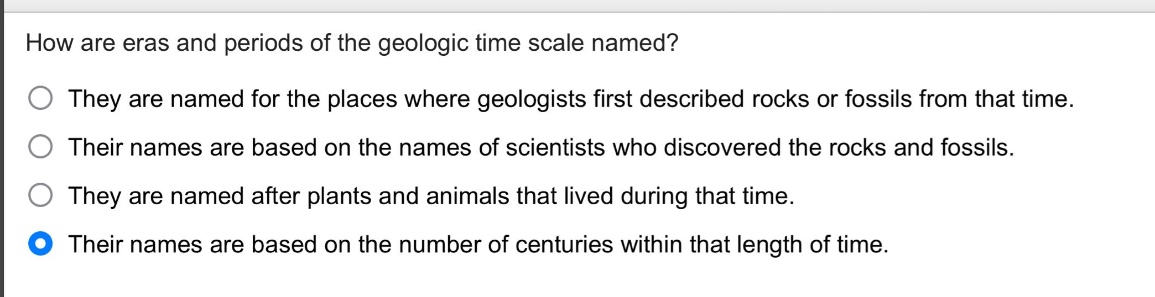 how are eras and periods of the geologic time scale named?\nthey are named for the places where geologists first described rocks or fossils from that time.\ntheir names are based on the names of scientists who discovered the rocks and fossils.\nthey are named after plants and animals that lived during that time.\ntheir names are based on the number of centuries within that length of time.