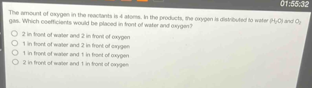 the amount of oxygen in the reactants is 4 atoms. in the products, the oxygen is distributed to water (h₂o) and o₂ gas. which coefficients would be placed in front of water and oxygen?\n2 in front of water and 2 in front of oxygen\n1 in front of water and 2 in front of oxygen\n1 in front of water and 1 in front of oxygen\n2 in front of water and 1 in front of oxygen