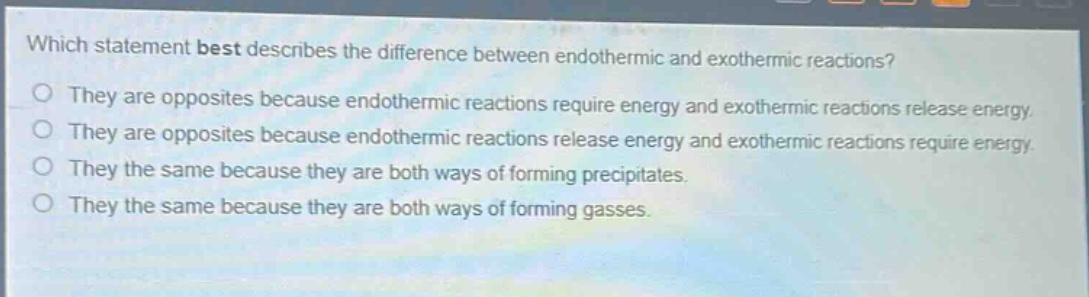 which statement best describes the difference between endothermic and exothermic reactions?\nthey are opposites because endothermic reactions require energy and exothermic reactions release energy.\nthey are opposites because endothermic reactions release energy and exothermic reactions require energy.\nthey the same because they are both ways of forming precipitates.\nthey the same because they are both ways of forming gasses.