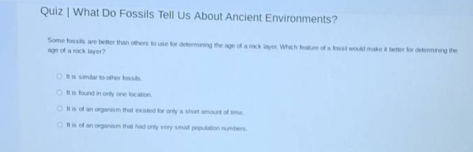 quiz | what do fossils tell us about ancient environments?\nsome fossils are better than others to use for determining the age of a rock layer. which feature of a fossil would make it better for determining the age of a rock layer?\nit is similar to other fossils.\nit is found in only one location.\nit is of an organism that existed for only a short amount of time.\nit is of an organism that had only very small population numbers.