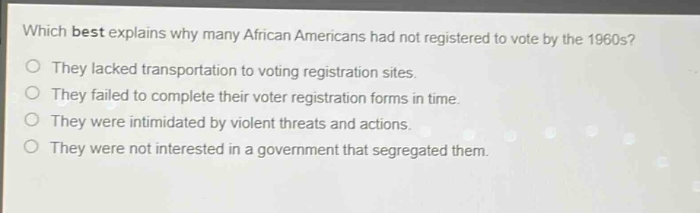 which best explains why many african americans had not registered to vote by the 1960s?\nthey lacked transportation to voting registration sites.\nthey failed to complete their voter registration forms in time.\nthey were intimidated by violent threats and actions.\nthey were not interested in a government that segregated them.