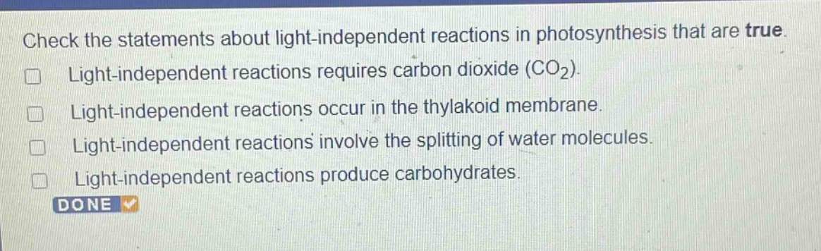 check the statements about light - independent reactions in photosynthesis that are true.\nlight - independent reactions requires carbon dioxide (co₂).\nlight - independent reactions occur in the thylakoid membrane.\nlight - independent reactions involve the splitting of water molecules.\nlight - independent reactions produce carbohydrates.\ndone
