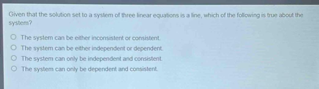 given that the solution set to a system of three linear equations is a line, which of the following is true about the system?\nthe system can be either inconsistent or consistent.\nthe system can be either independent or dependent.\nthe system can only be independent and consistent.\nthe system can only be dependent and consistent.