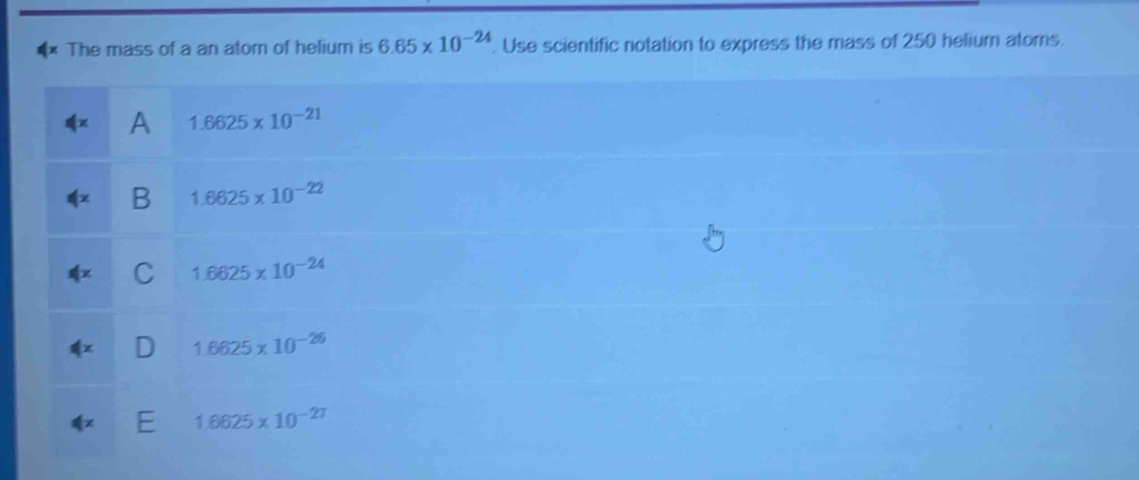 the mass of a an atom of helium is 6.65 x 10^(-24). use scientific notation to express the mass of 250 helium atoms.\na 1.6625 x 10^(-21)\nb 1.6625 x 10^(-22)\nc 1.6625 x 10^(-24)\nd 1.6625 x 10^(-26)\ne 1.6625 x 10^(-27)