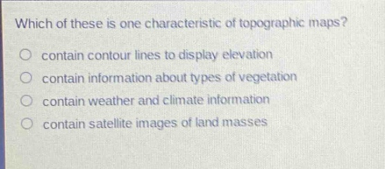 which of these is one characteristic of topographic maps?\ncontain contour lines to display elevation\ncontain information about types of vegetation\ncontain weather and climate information\ncontain satellite images of land masses