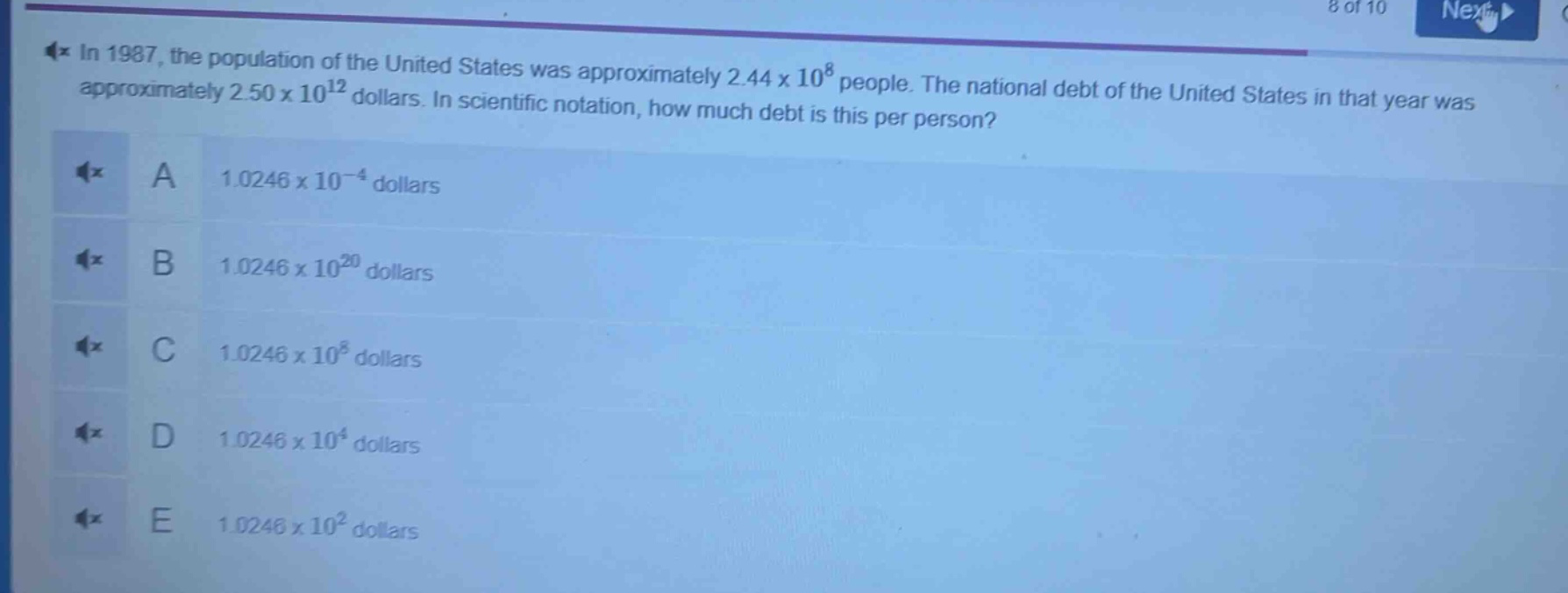 in 1987, the population of the united states was approximately 2.44 x 10^8 people. the national debt of the united states in that year was approximately 2.50 x 10^12 dollars. in scientific notation, how much debt is this per person?\na 1.0246 x 10^(-4) dollars\nb 1.0246 x 10^20 dollars\nc 1.0246 x 10^8 dollars\nd 1.0246 x 10^4 dollars\ne 1.0246 x 10^2 dollars
