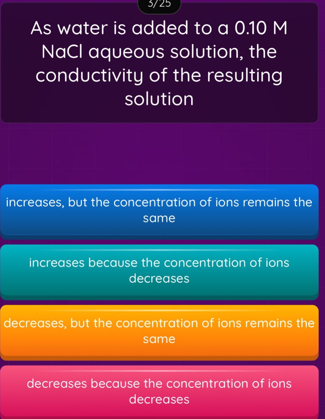 as water is added to a 0.10 m nacl aqueous solution, the conductivity of the resulting solution\nincreases, but the concentration of ions remains the same\nincreases because the concentration of ions decreases\ndecreases, but the concentration of ions remains the same\ndecreases because the concentration of ions decreases