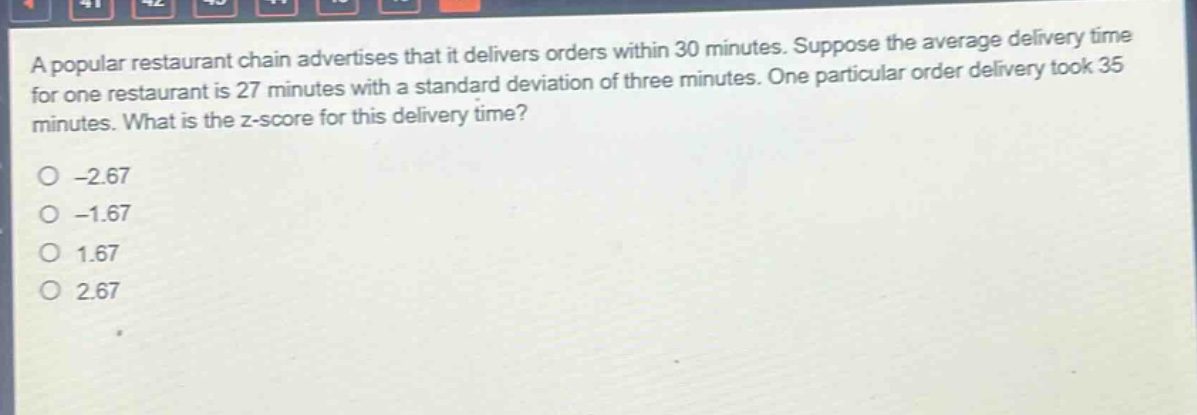 a popular restaurant chain advertises that it delivers orders within 30 minutes. suppose the average delivery time for one restaurant is 27 minutes with a standard deviation of three minutes. one particular order delivery took 35 minutes. what is the z - score for this delivery time?\n-2.67\n-1.67\n1.67\n2.67