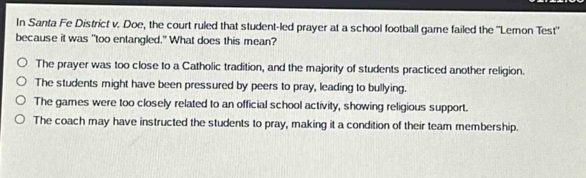 in santa fe district v. doe, the court ruled that student - led prayer at a school football game failed the \lemon test\ because it was \too entangled.\ what does this mean?\no the prayer was too close to a catholic tradition, and the majority of students practiced another religion.\no the students might have been pressured by peers to pray, leading to bullying.\no the games were too closely related to an official school activity, showing religious support.\no the coach may have instructed the students to pray, making it a condition of their team membership.