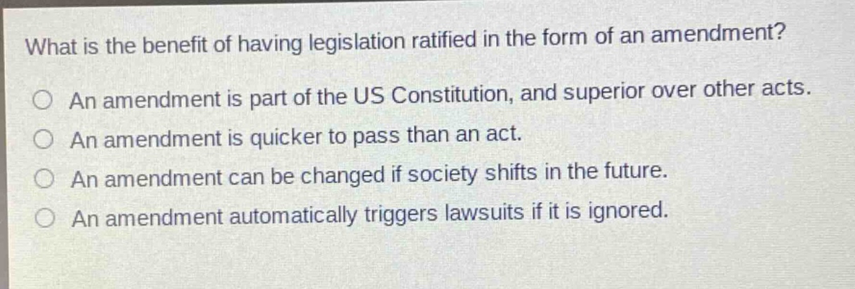 what is the benefit of having legislation ratified in the form of an amendment?\nan amendment is part of the us constitution, and superior over other acts.\nan amendment is quicker to pass than an act.\nan amendment can be changed if society shifts in the future.\nan amendment automatically triggers lawsuits if it is ignored.