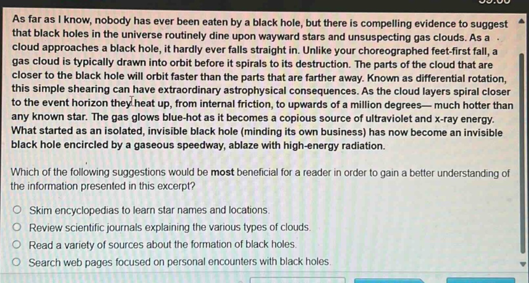 as far as i know, nobody has ever been eaten by a black hole, but there is compelling evidence to suggest that black holes in the universe routinely dine upon wayward stars and unsuspecting gas clouds. as a cloud approaches a black hole, it hardly ever falls straight in. unlike your choreographed feet - first fall, a gas cloud is typically drawn into orbit before it spirals to its destruction. the parts of the cloud that are closer to the black hole will orbit faster than the parts that are farther away. known as differential rotation, this simple shearing can have extraordinary astrophysical consequences. as the cloud layers spiral closer to the event horizon they heat up, from internal friction, to upwards of a million degrees—much hotter than any known star. the gas glows blue - hot as it becomes a copious source of ultraviolet and x - ray energy. what started as an isolated, invisible black hole (minding its own business) has now become an invisible black hole encircled by a gaseous speedway, ablaze with high - energy radiation.\nwhich of the following suggestions would be most beneficial for a reader in order to gain a better understanding of the information presented in this excerpt?\nskim encyclopedias to learn star names and locations.\nreview scientific journals explaining the various types of clouds.\nread a variety of sources about the formation of black holes.\nsearch web pages focused on personal encounters with black holes.