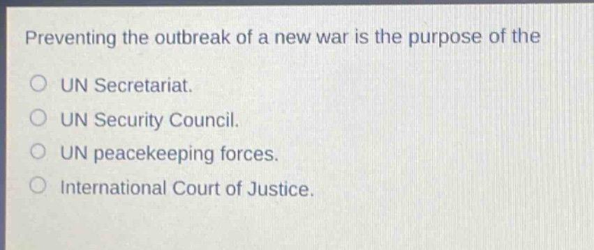 preventing the outbreak of a new war is the purpose of the\n○ un secretariat.\n○ un security council.\n○ un peacekeeping forces.\n○ international court of justice.