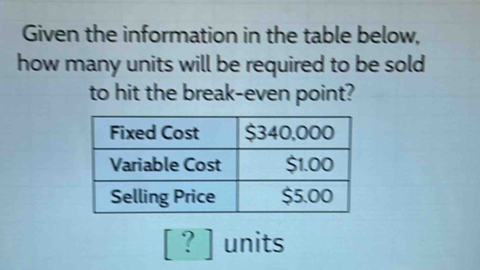given the information in the table below, how many units will be required to be sold to hit the break - even point?\n|fixed cost|$340,000|\n|variable cost|$1.00|\n|selling price|$5.00|\n? units