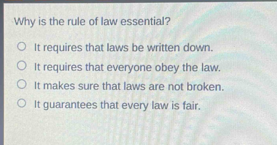 why is the rule of law essential?\nit requires that laws be written down.\nit requires that everyone obey the law.\nit makes sure that laws are not broken.\nit guarantees that every law is fair.