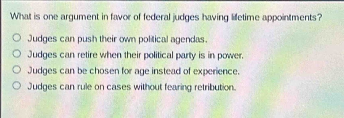 what is one argument in favor of federal judges having lifetime appointments?\no judges can push their own political agendas.\no judges can retire when their political party is in power.\no judges can be chosen for age instead of experience.\no judges can rule on cases without fearing retribution.