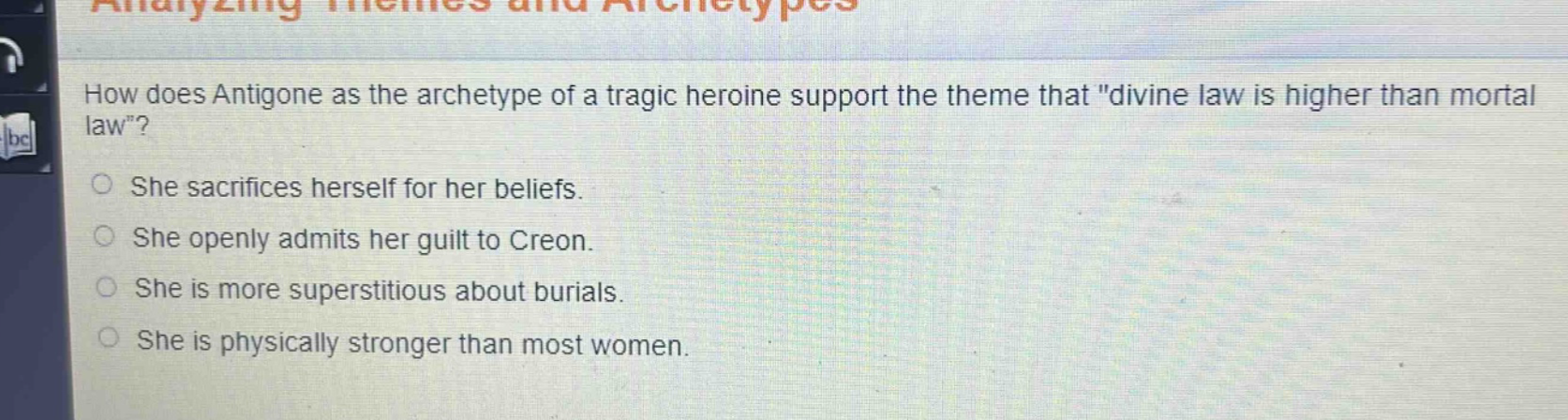 how does antigone as the archetype of a tragic heroine support the theme that \divine law is higher than mortal law\?\nshe sacrifices herself for her beliefs.\nshe openly admits her guilt to creon.\nshe is more superstitious about burials.\nshe is physically stronger than most women.