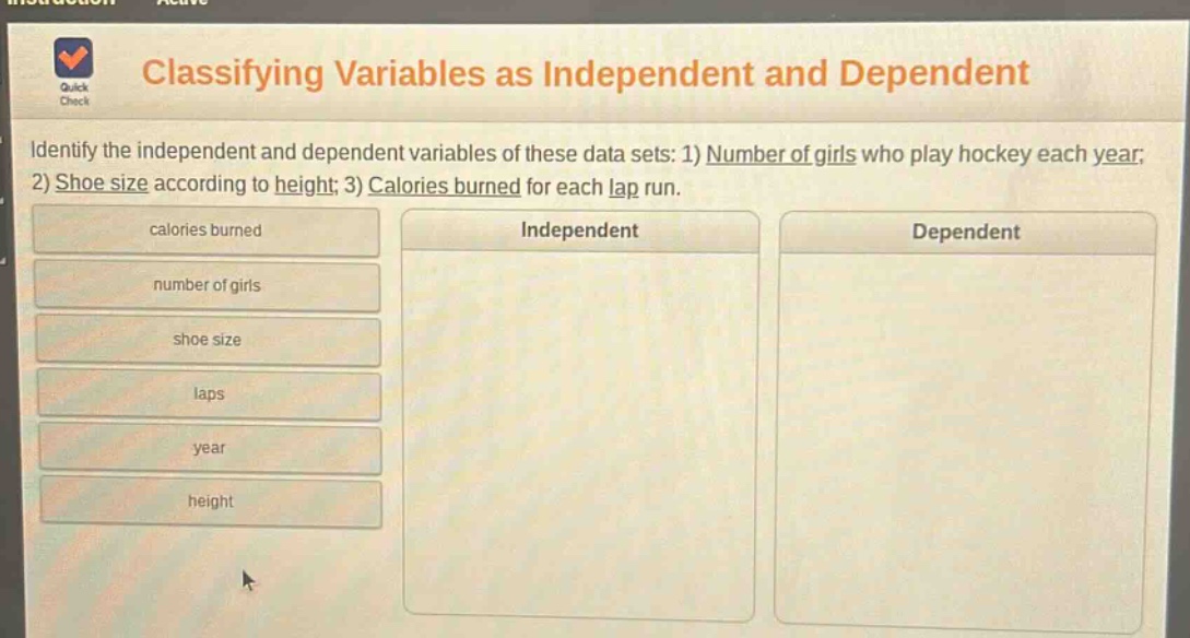 classifying variables as independent and dependent\nidentify the independent and dependent variables of these data sets: 1) number of girls who play hockey each year; 2) shoe size according to height; 3) calories burned for each lap run.\ncalories burned\nnumber of girls\nshoe size\nlaps\nyear\nheight\nindependent\ndependent