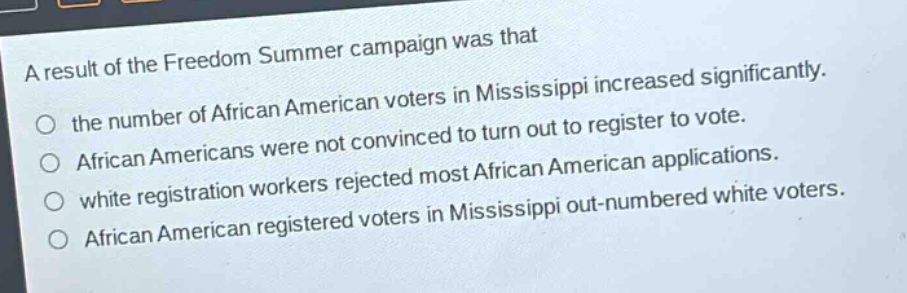 a result of the freedom summer campaign was that\n○ the number of african american voters in mississippi increased significantly.\n○ african americans were not convinced to turn out to register to vote.\n○ white registration workers rejected most african american applications.\n○ african american registered voters in mississippi out - numbered white voters.