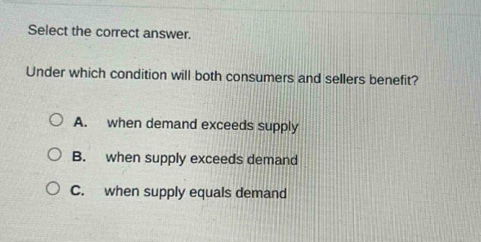 select the correct answer.\nunder which condition will both consumers and sellers benefit?\na. when demand exceeds supply\nb. when supply exceeds demand\nc. when supply equals demand
