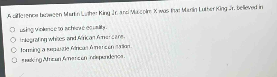 a difference between martin luther king jr. and malcolm x was that martin luther king jr. believed in\nusing violence to achieve equality.\nintegrating whites and african americans.\nforming a separate african american nation.\nseeking african american independence.