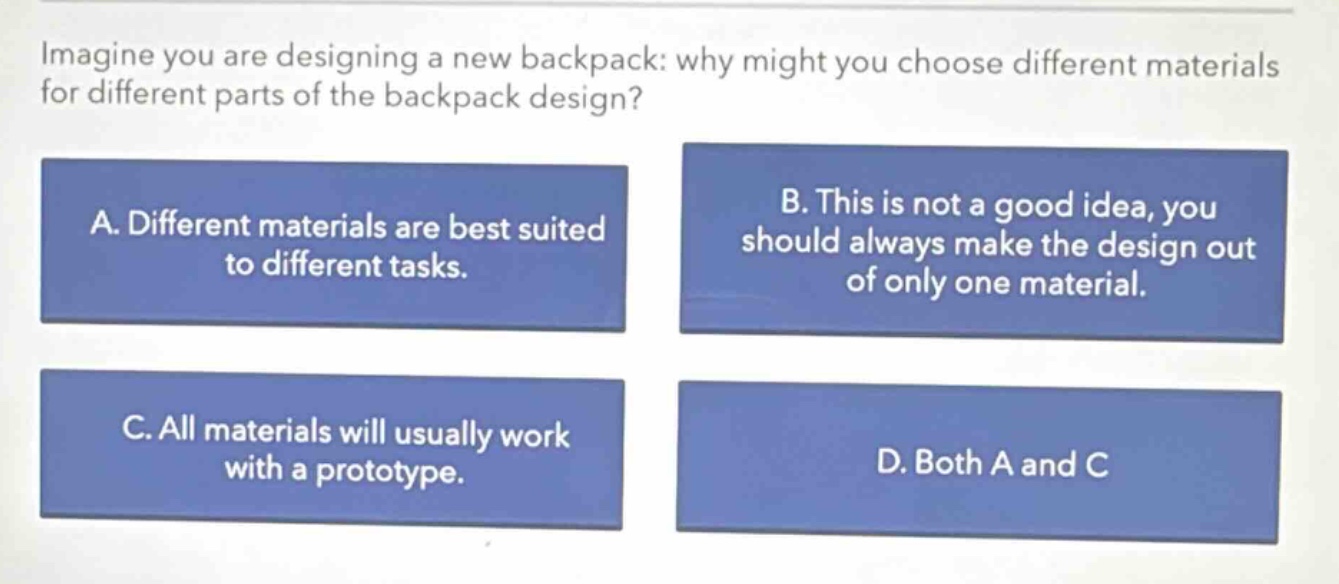 imagine you are designing a new backpack: why might you choose different materials for different parts of the backpack design?\na. different materials are best suited to different tasks.\nb. this is not a good idea, you should always make the design out of only one material.\nc. all materials will usually work with a prototype.\nd. both a and c