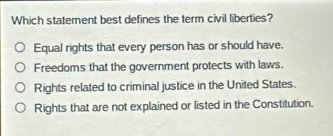 which statement best defines the term civil liberties?\no equal rights that every person has or should have.\no freedoms that the government protects with laws.\no rights related to criminal justice in the united states.\no rights that are not explained or listed in the constitution.