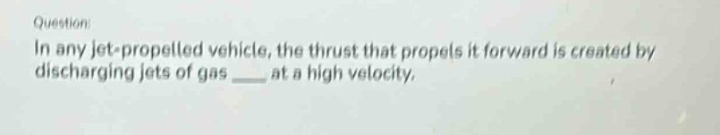 question: in any jet - propelled vehicle, the thrust that propels it forward is created by discharging jets of gas ____ at a high velocity.