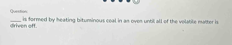 question: \n____ is formed by heating bituminous coal in an oven until all of the volatile matter is driven off.