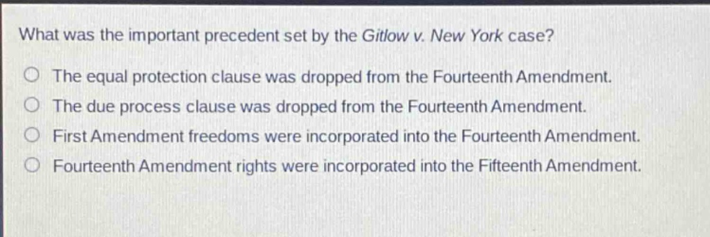 what was the important precedent set by the gitlow v. new york case?\nthe equal protection clause was dropped from the fourteenth amendment.\nthe due process clause was dropped from the fourteenth amendment.\nfirst amendment freedoms were incorporated into the fourteenth amendment.\nfourteenth amendment rights were incorporated into the fifteenth amendment.