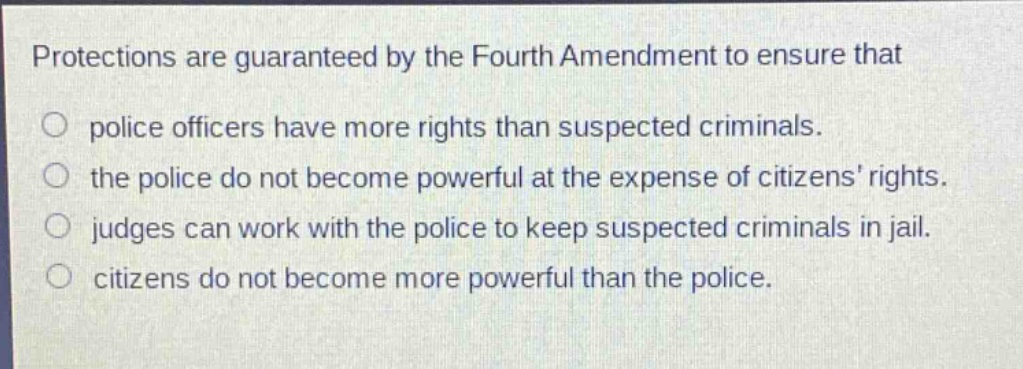 protections are guaranteed by the fourth amendment to ensure that\npolice officers have more rights than suspected criminals.\nthe police do not become powerful at the expense of citizens’ rights.\njudges can work with the police to keep suspected criminals in jail.\ncitizens do not become more powerful than the police.